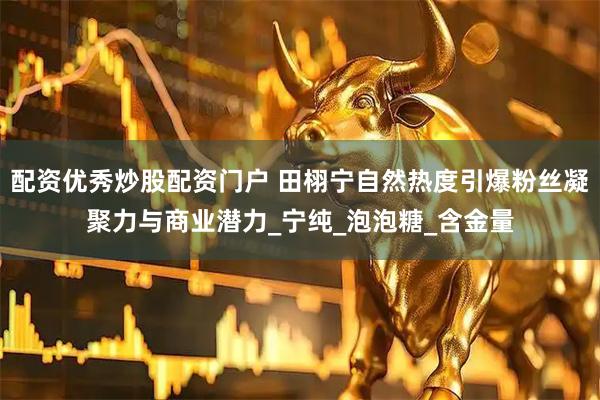 配资优秀炒股配资门户 田栩宁自然热度引爆粉丝凝聚力与商业潜力_宁纯_泡泡糖_含金量