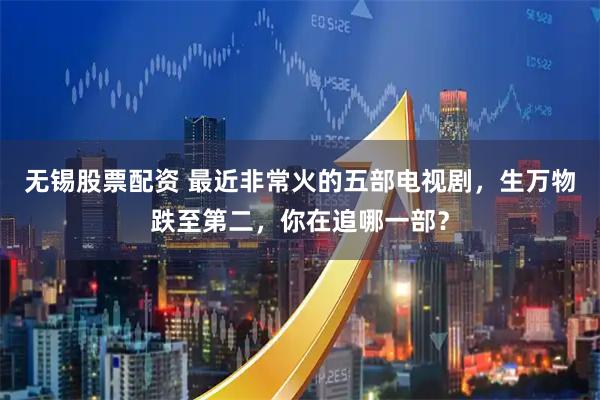 无锡股票配资 最近非常火的五部电视剧，生万物跌至第二，你在追哪一部？
