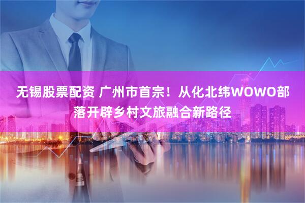 无锡股票配资 广州市首宗！从化北纬WOWO部落开辟乡村文旅融合新路径