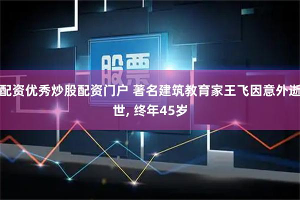 配资优秀炒股配资门户 著名建筑教育家王飞因意外逝世, 终年45岁