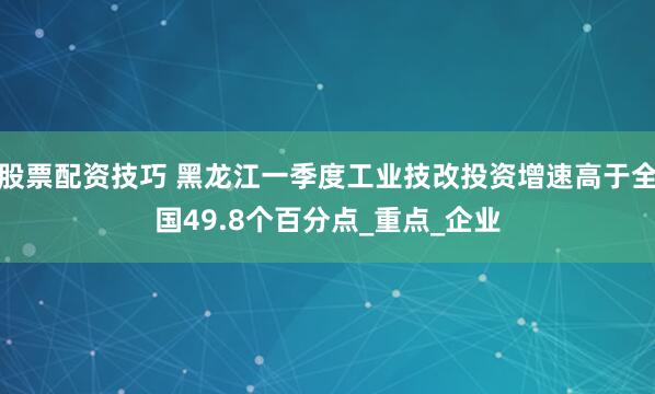 股票配资技巧 黑龙江一季度工业技改投资增速高于全国49.8个百分点_重点_企业