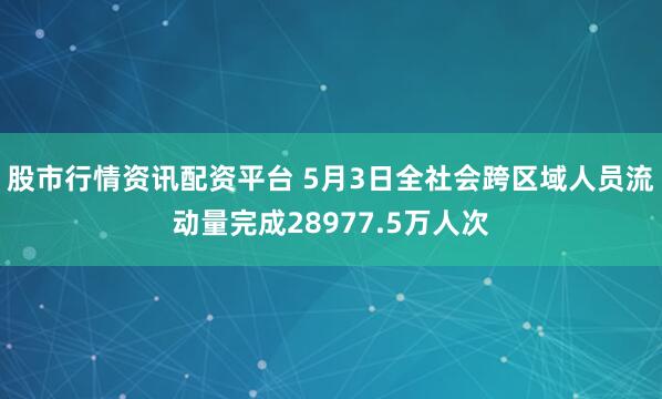 股市行情资讯配资平台 5月3日全社会跨区域人员流动量完成28977.5万人次
