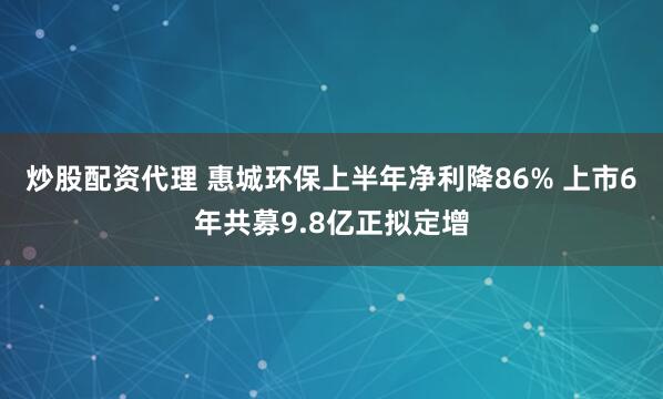 炒股配资代理 惠城环保上半年净利降86% 上市6年共募9.8亿正拟定增