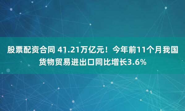 股票配资合同 41.21万亿元！今年前11个月我国货物贸易进出口同比增长3.6%