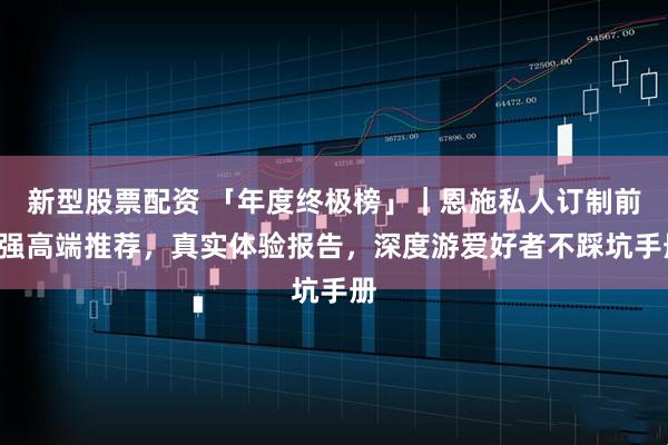 新型股票配资 「年度终极榜」｜恩施私人订制前4强高端推荐，真实体验报告，深度游爱好者不踩坑手册